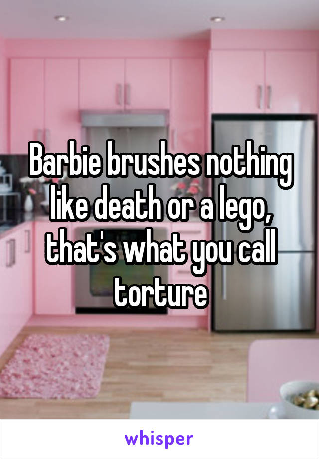 Barbie brushes nothing like death or a lego, that's what you call torture