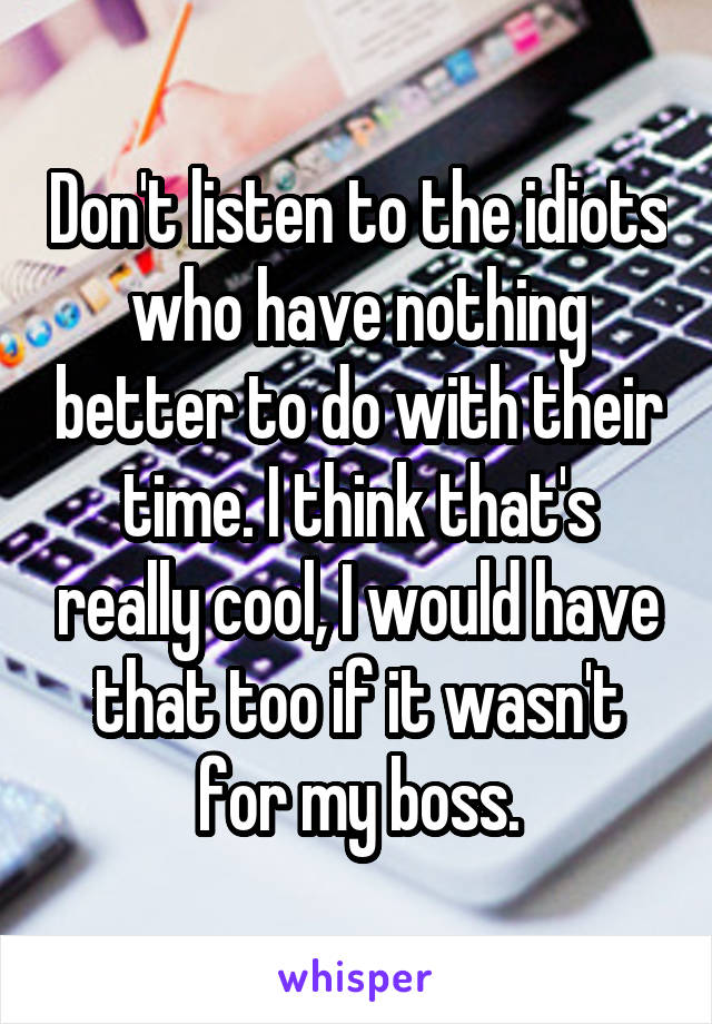 Don't listen to the idiots who have nothing better to do with their time. I think that's really cool, I would have that too if it wasn't for my boss.