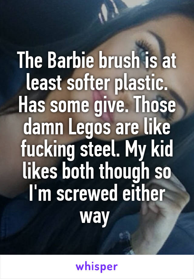 The Barbie brush is at least softer plastic. Has some give. Those damn Legos are like fucking steel. My kid likes both though so I'm screwed either way 