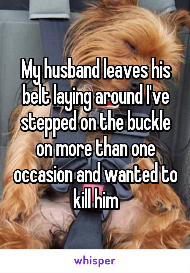 My husband leaves his belt laying around I've stepped on the buckle on more than one occasion and wanted to kill him