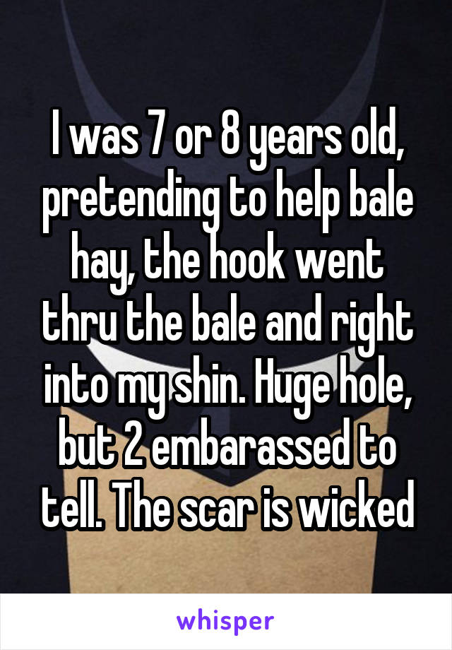 I was 7 or 8 years old, pretending to help bale hay, the hook went thru the bale and right into my shin. Huge hole, but 2 embarassed to tell. The scar is wicked