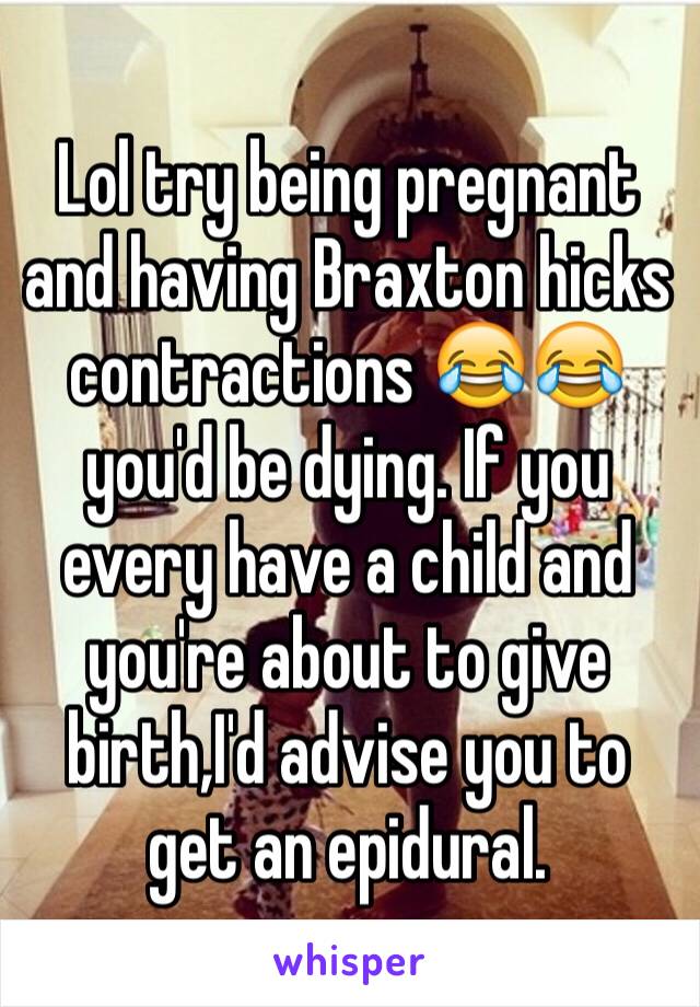 Lol try being pregnant and having Braxton hicks contractions 😂😂 you'd be dying. If you every have a child and you're about to give birth,I'd advise you to get an epidural.