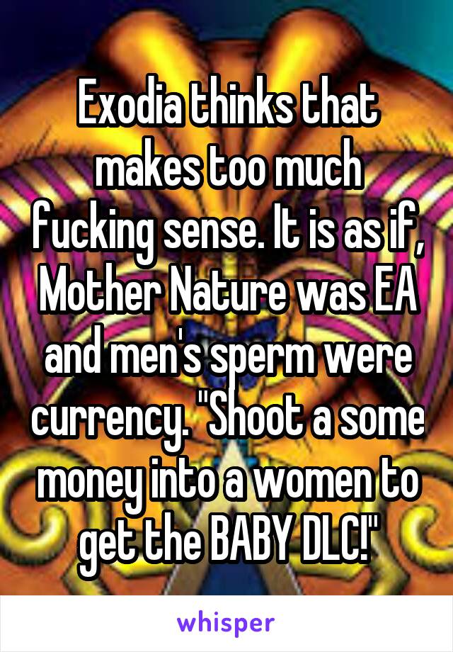 Exodia thinks that makes too much fucking sense. It is as if, Mother Nature was EA and men's sperm were currency. "Shoot a some money into a women to get the BABY DLC!"