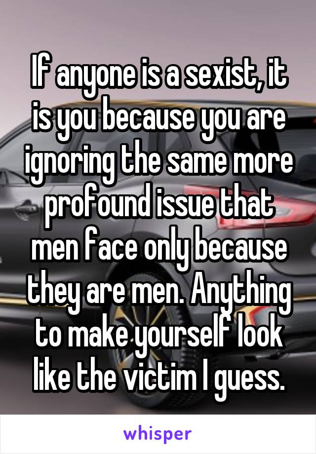 If anyone is a sexist, it is you because you are ignoring the same more profound issue that men face only because they are men. Anything to make yourself look like the victim I guess.