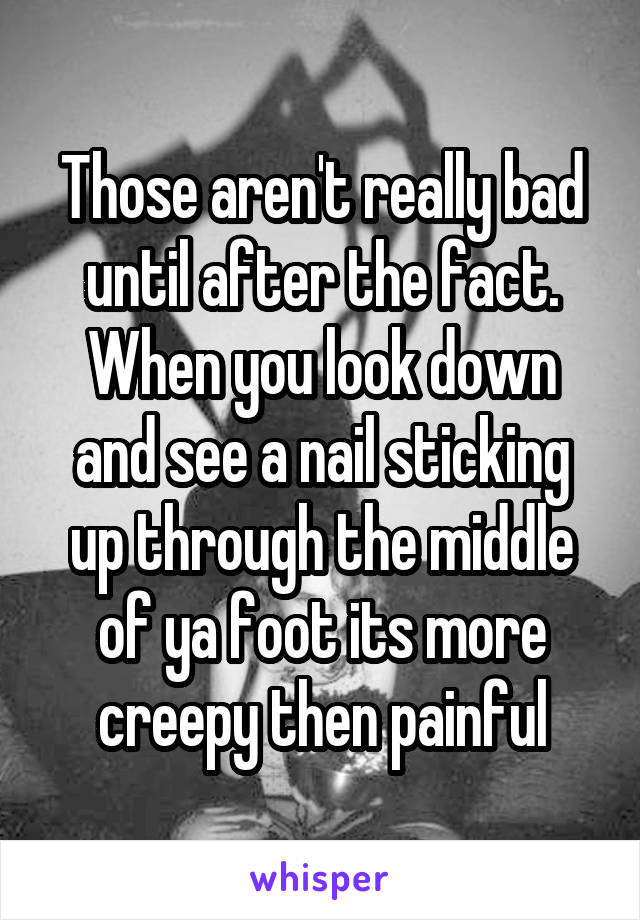 Those aren't really bad until after the fact. When you look down and see a nail sticking up through the middle of ya foot its more creepy then painful