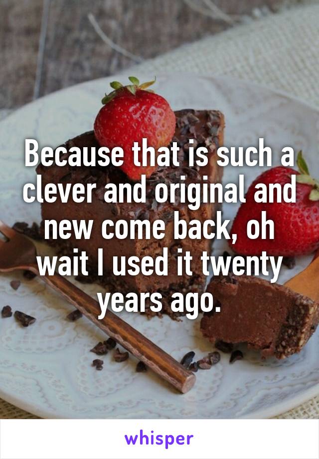 Because that is such a clever and original and new come back, oh wait I used it twenty years ago.