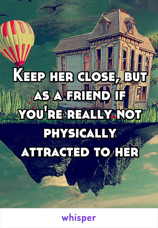 Keep her close, but as a friend if you're really not physically attracted to her
