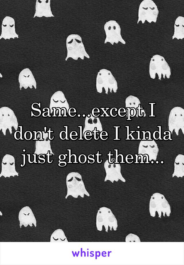 Same...except I don't delete I kinda just ghost them...