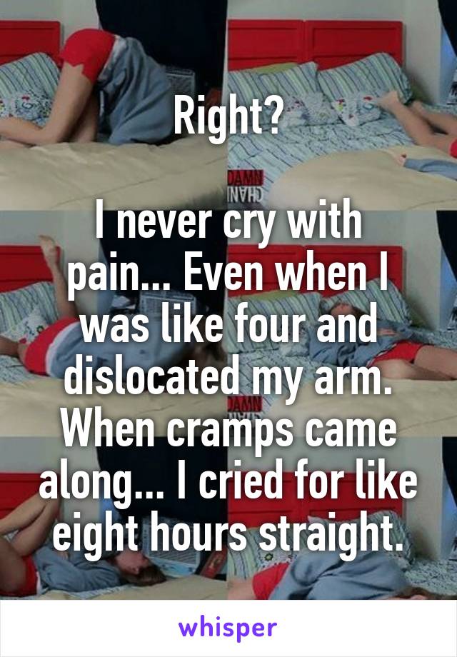 Right?

I never cry with pain... Even when I was like four and dislocated my arm. When cramps came along... I cried for like eight hours straight.