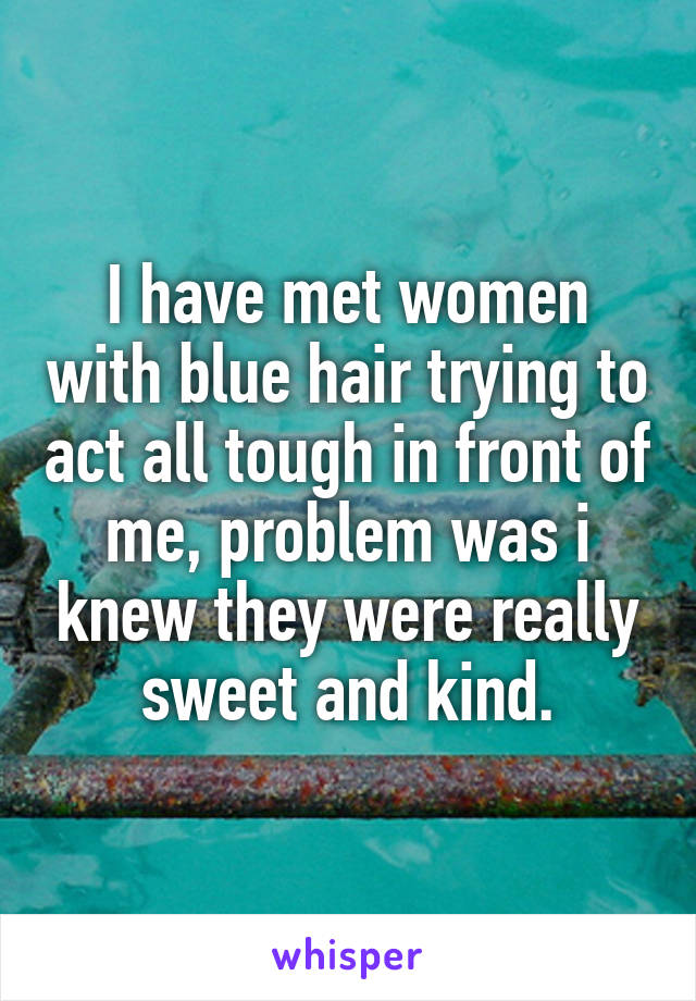 I have met women with blue hair trying to act all tough in front of me, problem was i knew they were really sweet and kind.