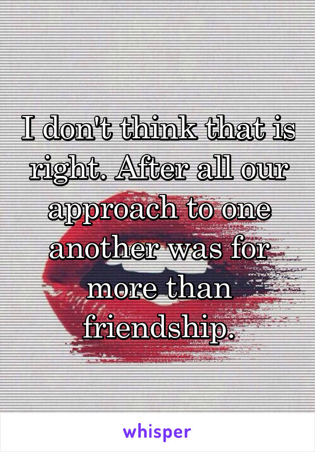 I don't think that is right. After all our approach to one another was for more than friendship.