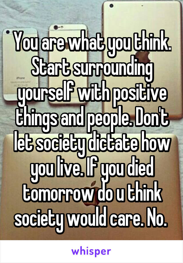 You are what you think. Start surrounding yourself with positive things and people. Don't let society dictate how you live. If you died tomorrow do u think society would care. No. 