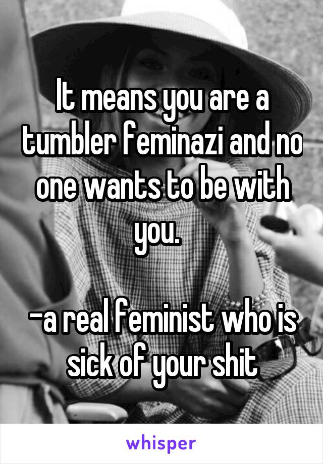 It means you are a tumbler feminazi and no one wants to be with you.  

-a real feminist who is sick of your shit