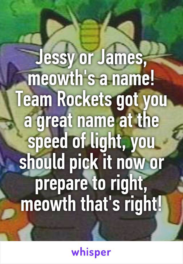 Jessy or James, meowth's a name! Team Rockets got you a great name at the speed of light, you should pick it now or prepare to right, meowth that's right!