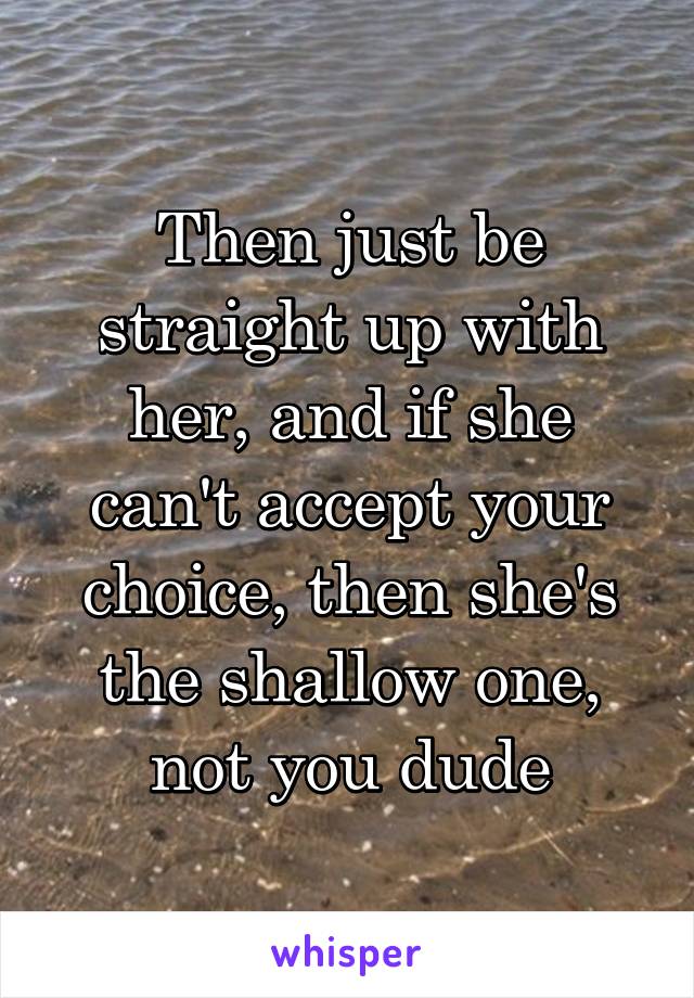 Then just be straight up with her, and if she can't accept your choice, then she's the shallow one, not you dude