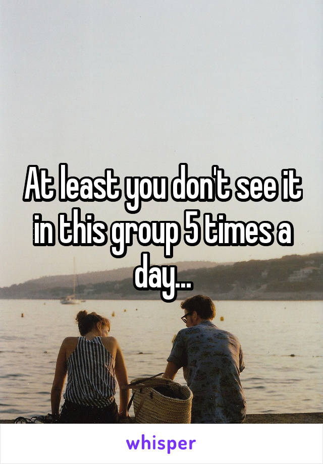 At least you don't see it in this group 5 times a day...