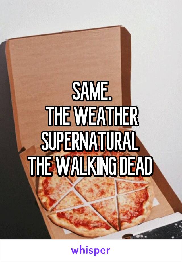 SAME.
THE WEATHER
SUPERNATURAL 
THE WALKING DEAD 
