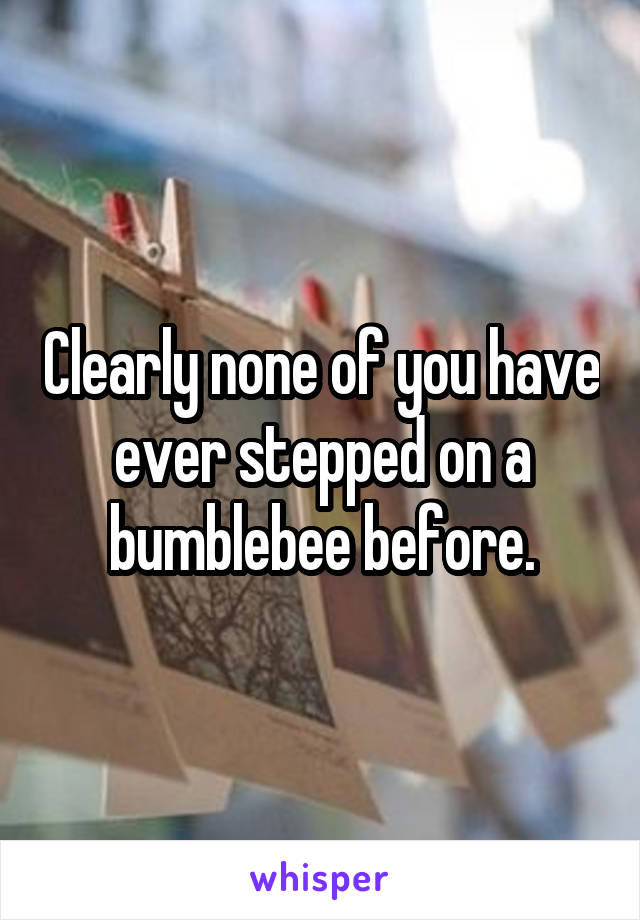 Clearly none of you have ever stepped on a bumblebee before.