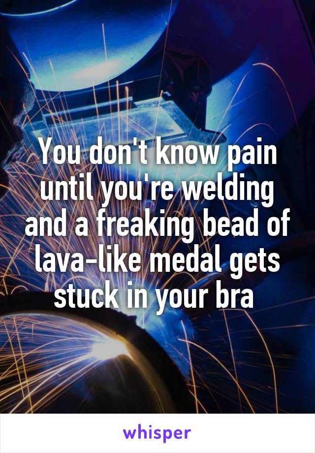 You don't know pain until you're welding and a freaking bead of lava-like medal gets stuck in your bra 