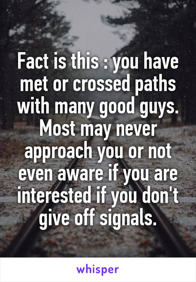 Fact is this : you have met or crossed paths with many good guys. Most may never approach you or not even aware if you are interested if you don't give off signals.