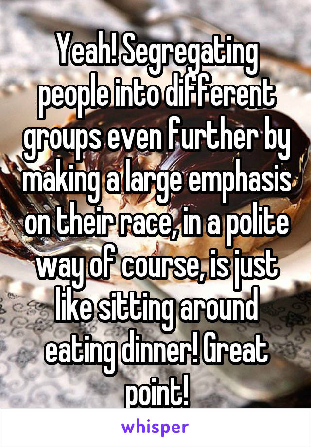 Yeah! Segregating people into different groups even further by making a large emphasis on their race, in a polite way of course, is just like sitting around eating dinner! Great point!