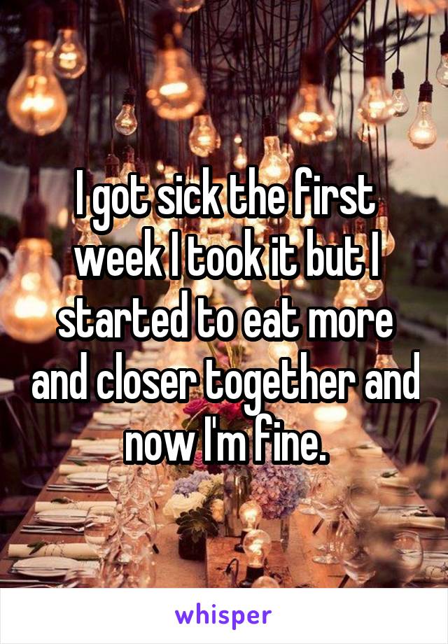 I got sick the first week I took it but I started to eat more and closer together and now I'm fine.