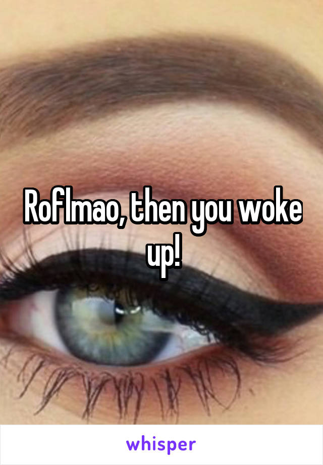 Roflmao, then you woke up!