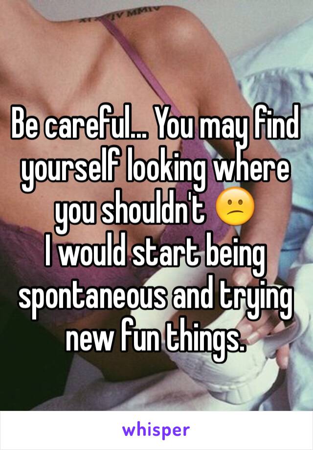 Be careful... You may find yourself looking where you shouldn't 😕 
I would start being spontaneous and trying new fun things. 