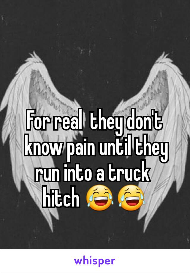 For real  they don't
 know pain until they  run into a truck 
hitch 😂😂