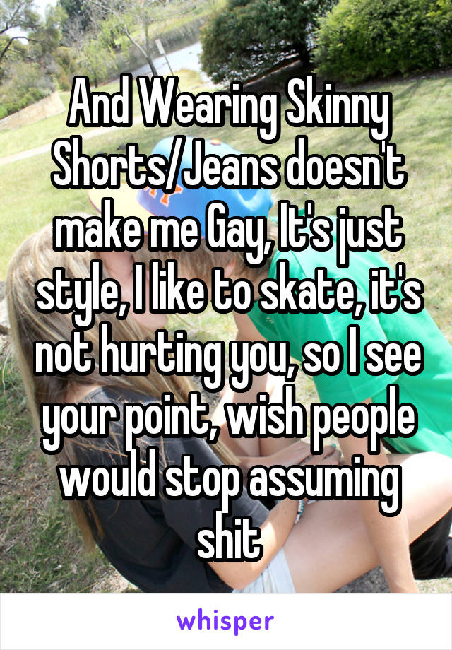 And Wearing Skinny Shorts/Jeans doesn't make me Gay, It's just style, I like to skate, it's not hurting you, so I see your point, wish people would stop assuming shit