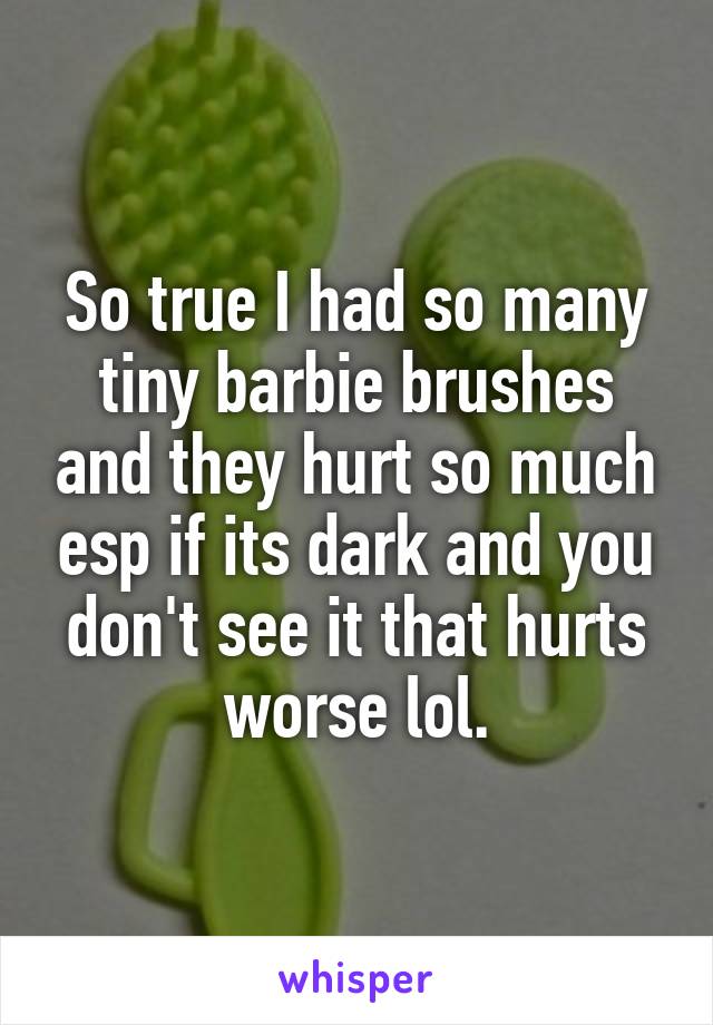 So true I had so many tiny barbie brushes and they hurt so much esp if its dark and you don't see it that hurts worse lol.