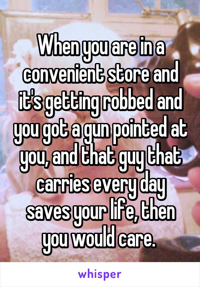 When you are in a convenient store and it's getting robbed and you got a gun pointed at you, and that guy that carries every day saves your life, then you would care. 