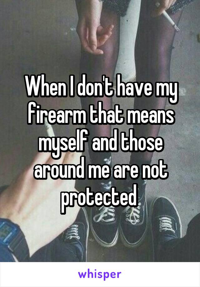 When I don't have my firearm that means myself and those around me are not protected 