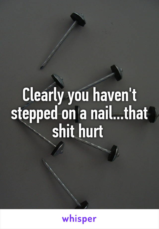 Clearly you haven't stepped on a nail...that shit hurt 