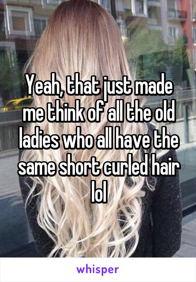 Yeah, that just made me think of all the old ladies who all have the same short curled hair lol