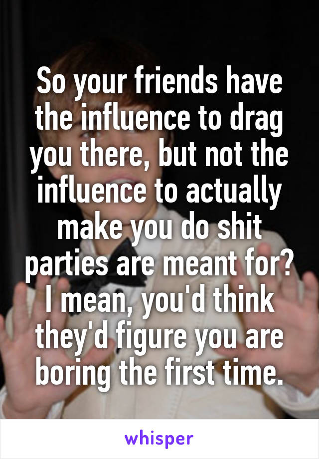 So your friends have the influence to drag you there, but not the influence to actually make you do shit parties are meant for? I mean, you'd think they'd figure you are boring the first time.