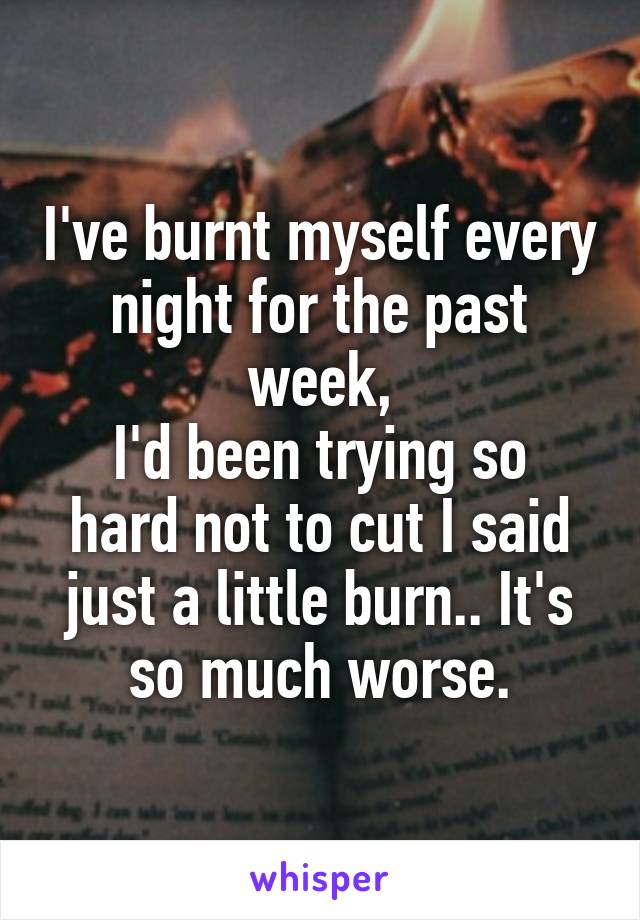 I've burnt myself every night for the past week,
I'd been trying so hard not to cut I said just a little burn.. It's so much worse.