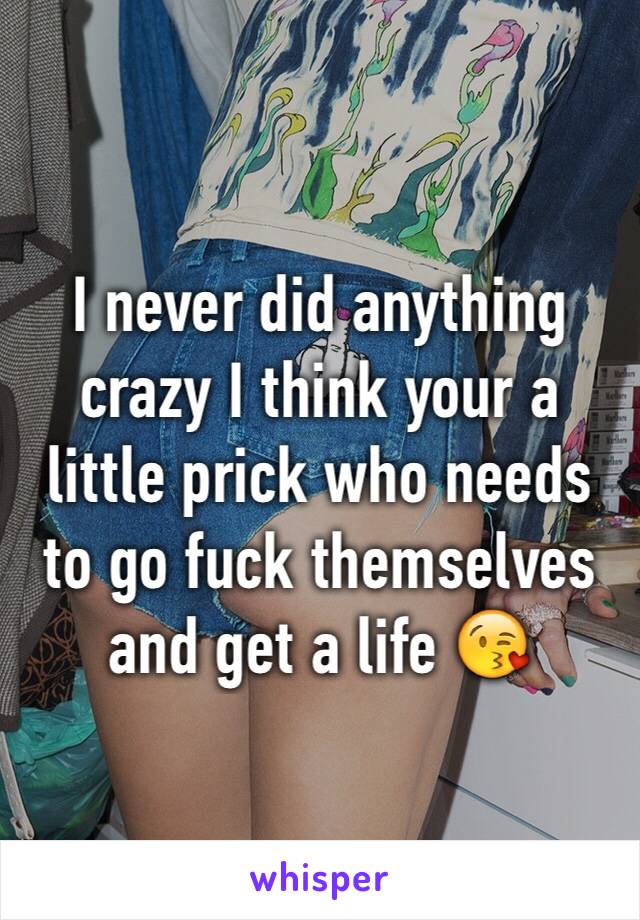 I never did anything crazy I think your a little prick who needs to go fuck themselves and get a life 😘