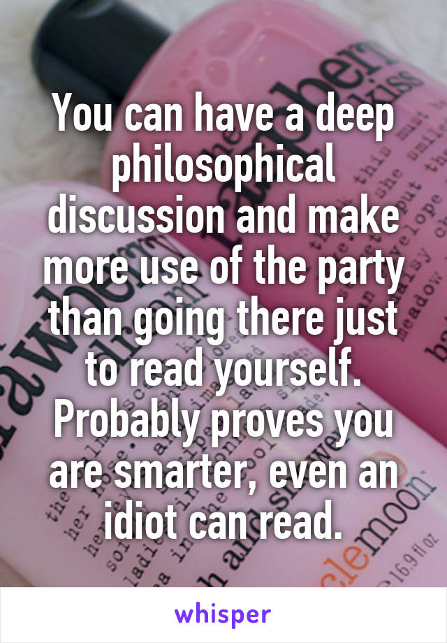 You can have a deep philosophical discussion and make more use of the party than going there just to read yourself. Probably proves you are smarter, even an idiot can read.