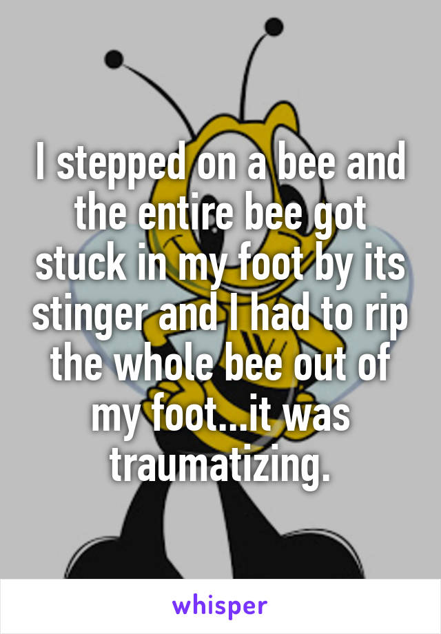 I stepped on a bee and the entire bee got stuck in my foot by its stinger and I had to rip the whole bee out of my foot...it was traumatizing.