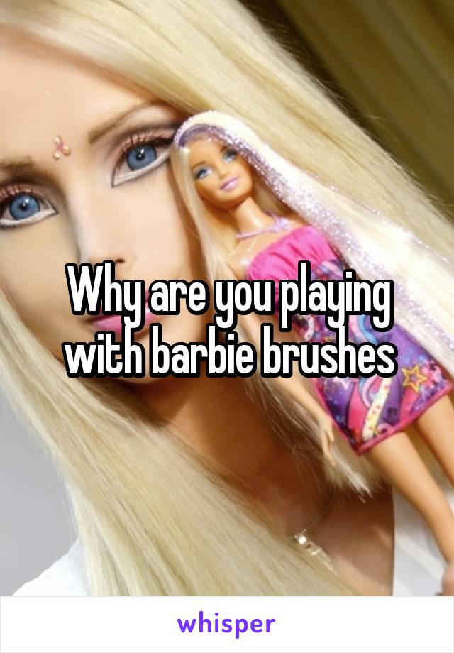 Why are you playing with barbie brushes