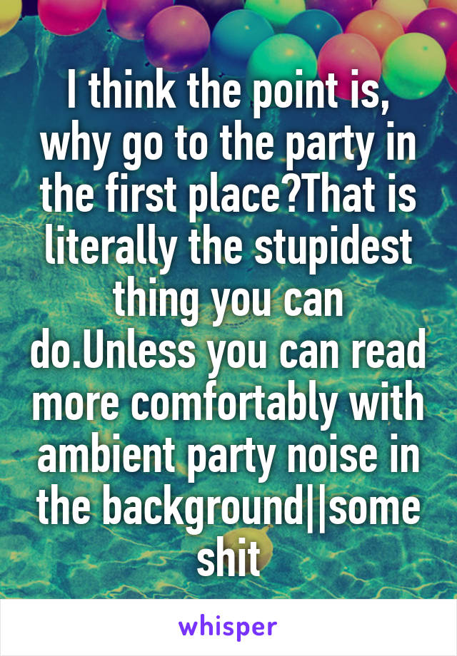 I think the point is, why go to the party in the first place?That is literally the stupidest thing you can do.Unless you can read more comfortably with ambient party noise in the background||some shit