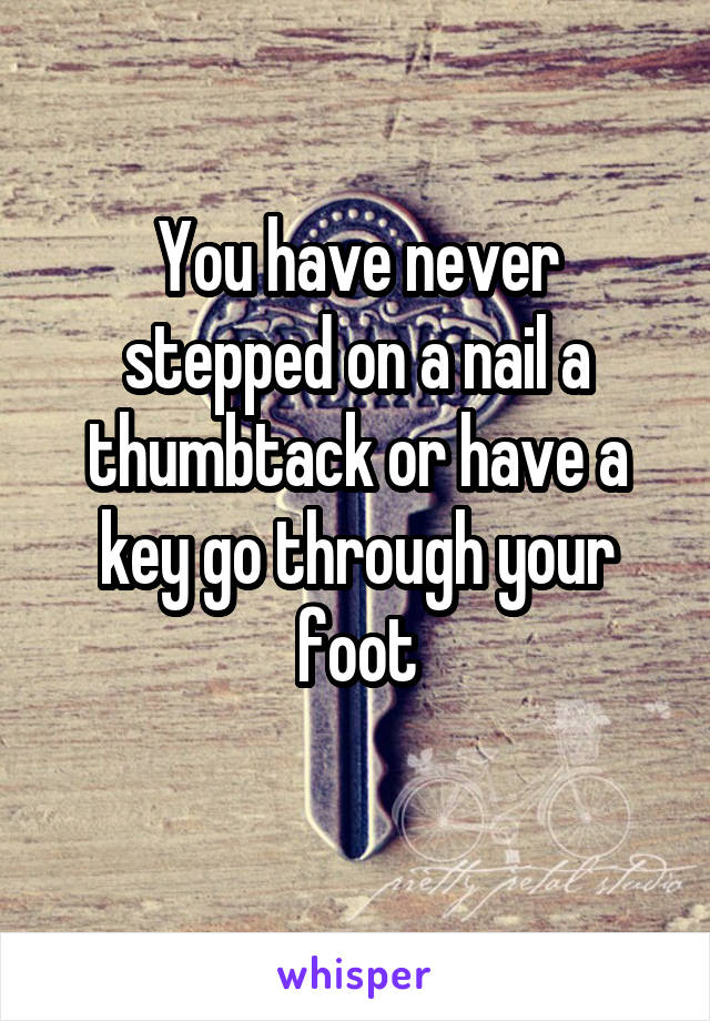 You have never stepped on a nail a thumbtack or have a key go through your foot
