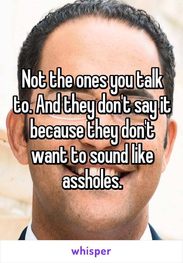 Not the ones you talk to. And they don't say it because they don't want to sound like assholes.