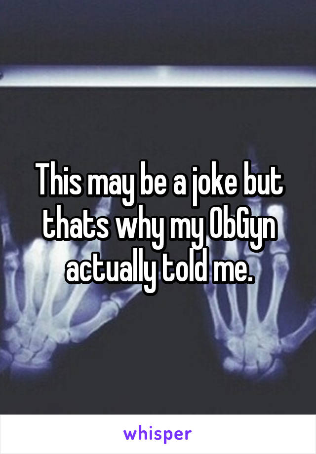 This may be a joke but thats why my ObGyn actually told me.