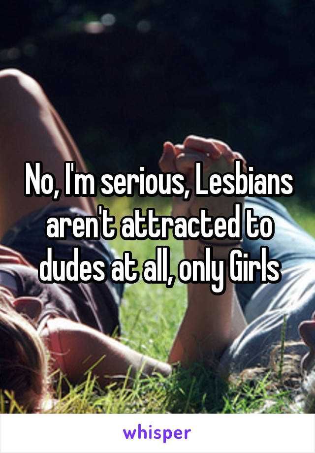 No, I'm serious, Lesbians aren't attracted to dudes at all, only Girls