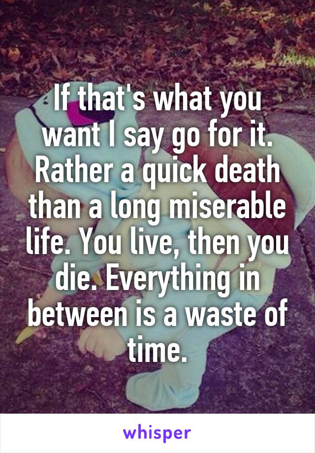 If that's what you want I say go for it. Rather a quick death than a long miserable life. You live, then you die. Everything in between is a waste of time.