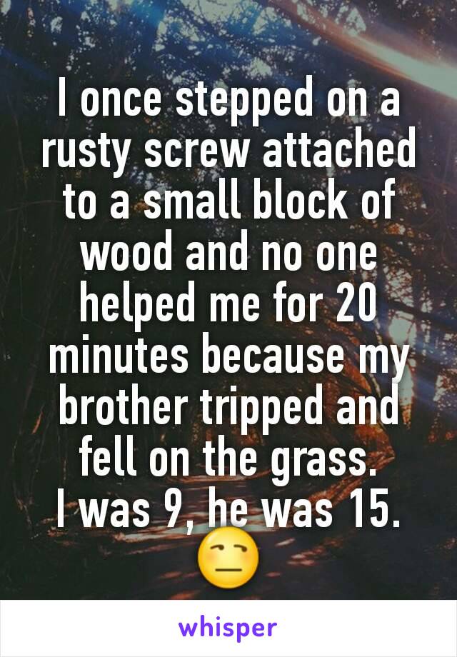 I once stepped on a rusty screw attached to a small block of wood and no one helped me for 20 minutes because my brother tripped and fell on the grass.
I was 9, he was 15. 😒