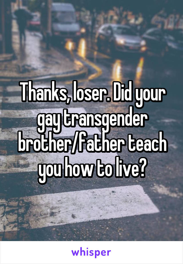 Thanks, loser. Did your gay transgender brother/father teach you how to live?