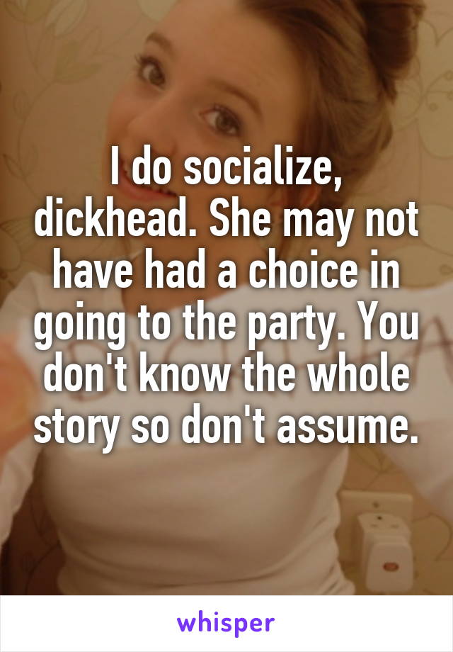 I do socialize, dickhead. She may not have had a choice in going to the party. You don't know the whole story so don't assume. 